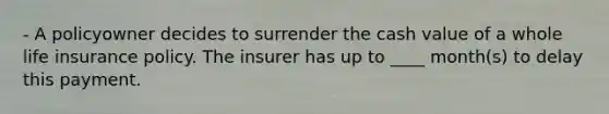 - A policyowner decides to surrender the cash value of a whole life insurance policy. The insurer has up to ____ month(s) to delay this payment.