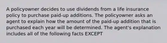 A policyowner decides to use dividends from a life insurance policy to purchase paid-up additions. The policyowner asks an agent to explain how the amount of the paid-up addition that is purchased each year will be determined. The agent's explanation includes all of the following facts EXCEPT