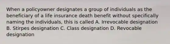 When a policyowner designates a group of individuals as the beneficiary of a life insurance death benefit without specifically naming the individuals, this is called A. Irrevocable designation B. Stirpes designation C. Class designation D. Revocable designation