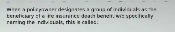 When a policyowner designates a group of individuals as the beneficiary of a life insurance death benefit w/o specifically naming the individuals, this is called: