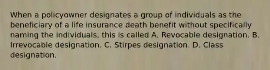 When a policyowner designates a group of individuals as the beneficiary of a life insurance death benefit without specifically naming the individuals, this is called A. Revocable designation. B. Irrevocable designation. C. Stirpes designation. D. Class designation.