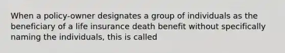 When a policy-owner designates a group of individuals as the beneficiary of a life insurance death benefit without specifically naming the individuals, this is called