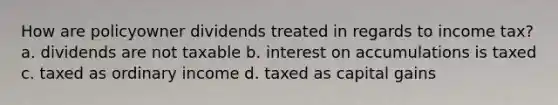 How are policyowner dividends treated in regards to income tax? a. dividends are not taxable b. interest on accumulations is taxed c. taxed as ordinary income d. taxed as capital gains