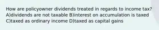 How are policyowner dividends treated in regards to income tax? A)dividends are not taxable B)interest on accumulation is taxed C)taxed as ordinary income D)taxed as capital gains