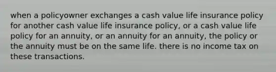 when a policyowner exchanges a cash value life insurance policy for another cash value life insurance policy, or a cash value life policy for an annuity, or an annuity for an annuity, the policy or the annuity must be on the same life. there is no income tax on these transactions.