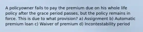 A policyowner fails to pay the premium due on his whole life policy after the grace period passes, but the policy remains in force. This is due to what provision? a) Assignment b) Automatic premium loan c) Waiver of premium d) Incontestability period