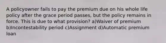 A policyowner fails to pay the premium due on his whole life policy after the grace period passes, but the policy remains in force. This is due to what provision? a)Waiver of premium b)Incontestability period c)Assignment d)Automatic premium loan