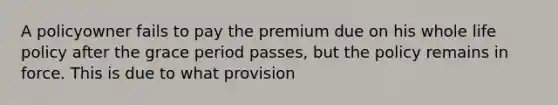 A policyowner fails to pay the premium due on his whole life policy after the grace period passes, but the policy remains in force. This is due to what provision