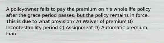 A policyowner fails to pay the premium on his whole life policy after the grace period passes, but the policy remains in force. This is due to what provision? A) Waiver of premium B) Incontestability period C) Assignment D) Automatic premium loan