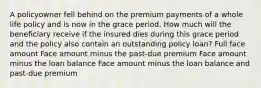 A policyowner fell behind on the premium payments of a whole life policy and is now in the grace period. How much will the beneficiary receive if the insured dies during this grace period and the policy also contain an outstanding policy loan? Full face amount Face amount minus the past-due premium Face amount minus the loan balance Face amount minus the loan balance and past-due premium