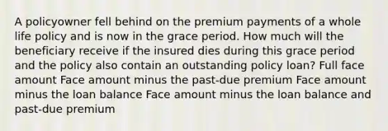 A policyowner fell behind on the premium payments of a whole life policy and is now in the grace period. How much will the beneficiary receive if the insured dies during this grace period and the policy also contain an outstanding policy loan? Full face amount Face amount minus the past-due premium Face amount minus the loan balance Face amount minus the loan balance and past-due premium