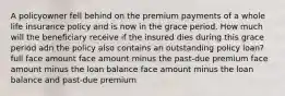 A policyowner fell behind on the premium payments of a whole life insurance policy and is now in the grace period. How much will the beneficiary receive if the insured dies during this grace period adn the policy also contains an outstanding policy loan? full face amount face amount minus the past-due premium face amount minus the loan balance face amount minus the loan balance and past-due premium