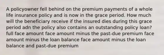 A policyowner fell behind on the premium payments of a whole life insurance policy and is now in the grace period. How much will the beneficiary receive if the insured dies during this grace period adn the policy also contains an outstanding policy loan? full face amount face amount minus the past-due premium face amount minus the loan balance face amount minus the loan balance and past-due premium