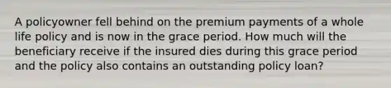 A policyowner fell behind on the premium payments of a whole life policy and is now in the grace period. How much will the beneficiary receive if the insured dies during this grace period and the policy also contains an outstanding policy loan?