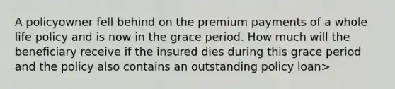 A policyowner fell behind on the premium payments of a whole life policy and is now in the grace period. How much will the beneficiary receive if the insured dies during this grace period and the policy also contains an outstanding policy loan>