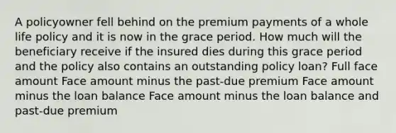 A policyowner fell behind on the premium payments of a whole life policy and it is now in the grace period. How much will the beneficiary receive if the insured dies during this grace period and the policy also contains an outstanding policy loan? Full face amount Face amount minus the past-due premium Face amount minus the loan balance Face amount minus the loan balance and past-due premium