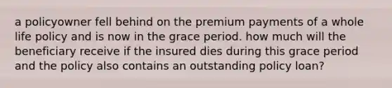 a policyowner fell behind on the premium payments of a whole life policy and is now in the grace period. how much will the beneficiary receive if the insured dies during this grace period and the policy also contains an outstanding policy loan?