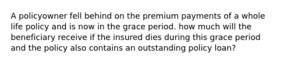 A policyowner fell behind on the premium payments of a whole life policy and is now in the grace period. how much will the beneficiary receive if the insured dies during this grace period and the policy also contains an outstanding policy loan?