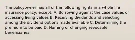 The policyowner has all of the following rights in a whole life insurance policy, except: A. Borrowing against the case values or accessing living values B. Receiving dividends and selecting among the dividend options made available C. Determining the premium to be paid D. Naming or changing revocable beneficiaries