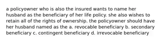 a policyowner who is also the insured wants to name her husband as the beneficiary of her life policy. she also wishes to retain all of the rights of ownership. the policyowner should have her husband named as the a. revocable beneficiary b. secondary beneficiary c. contingent beneficiary d. irrevocable beneficiary