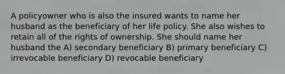 A policyowner who is also the insured wants to name her husband as the beneficiary of her life policy. She also wishes to retain all of the rights of ownership. She should name her husband the A) secondary beneficiary B) primary beneficiary C) irrevocable beneficiary D) revocable beneficiary