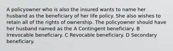 A policyowner who is also the insured wants to name her husband as the beneficiary of her life policy. She also wishes to retain all of the rights of ownership. The policyowner should have her husband named as the A Contingent beneficiary. B Irrevocable beneficiary. C Revocable beneficiary. D Secondary beneficiary.