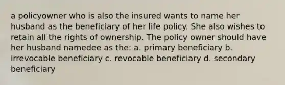 a policyowner who is also the insured wants to name her husband as the beneficiary of her life policy. She also wishes to retain all the rights of ownership. The policy owner should have her husband namedee as the: a. primary beneficiary b. irrevocable beneficiary c. revocable beneficiary d. secondary beneficiary