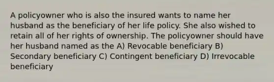 A policyowner who is also the insured wants to name her husband as the beneficiary of her life policy. She also wished to retain all of her rights of ownership. The policyowner should have her husband named as the A) Revocable beneficiary B) Secondary beneficiary C) Contingent beneficiary D) Irrevocable beneficiary