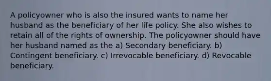 A policyowner who is also the insured wants to name her husband as the beneficiary of her life policy. She also wishes to retain all of the rights of ownership. The policyowner should have her husband named as the a) Secondary beneficiary. b) Contingent beneficiary. c) Irrevocable beneficiary. d) Revocable beneficiary.