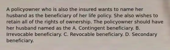 A policyowner who is also the insured wants to name her husband as the beneficiary of her life policy. She also wishes to retain all of the rights of ownership. The policyowner should have her husband named as the A. Contingent beneficiary. B. Irrevocable beneficiary. C. Revocable beneficiary. D. Secondary beneficiary.