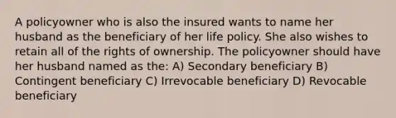 A policyowner who is also the insured wants to name her husband as the beneficiary of her life policy. She also wishes to retain all of the rights of ownership. The policyowner should have her husband named as the: A) Secondary beneficiary B) Contingent beneficiary C) Irrevocable beneficiary D) Revocable beneficiary