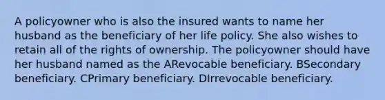 A policyowner who is also the insured wants to name her husband as the beneficiary of her life policy. She also wishes to retain all of the rights of ownership. The policyowner should have her husband named as the ARevocable beneficiary. BSecondary beneficiary. CPrimary beneficiary. DIrrevocable beneficiary.