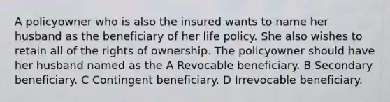 A policyowner who is also the insured wants to name her husband as the beneficiary of her life policy. She also wishes to retain all of the rights of ownership. The policyowner should have her husband named as the A Revocable beneficiary. B Secondary beneficiary. C Contingent beneficiary. D Irrevocable beneficiary.