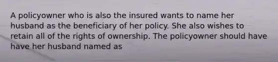 A policyowner who is also the insured wants to name her husband as the beneficiary of her policy. She also wishes to retain all of the rights of ownership. The policyowner should have have her husband named as