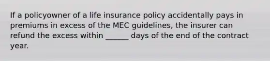 If a policyowner of a life insurance policy accidentally pays in premiums in excess of the MEC guidelines, the insurer can refund the excess within ______ days of the end of the contract year.