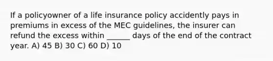 If a policyowner of a <a href='https://www.questionai.com/knowledge/kwvuu0uLdT-life-insurance' class='anchor-knowledge'>life insurance</a> policy accidently pays in premiums in excess of the MEC guidelines, the insurer can refund the excess within ______ days of the end of the contract year. A) 45 B) 30 C) 60 D) 10