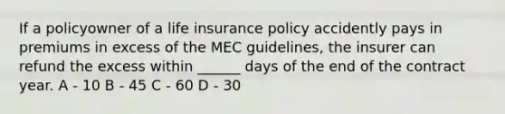 If a policyowner of a life insurance policy accidently pays in premiums in excess of the MEC guidelines, the insurer can refund the excess within ______ days of the end of the contract year. A - 10 B - 45 C - 60 D - 30