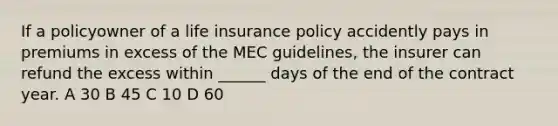 If a policyowner of a life insurance policy accidently pays in premiums in excess of the MEC guidelines, the insurer can refund the excess within ______ days of the end of the contract year. A 30 B 45 C 10 D 60