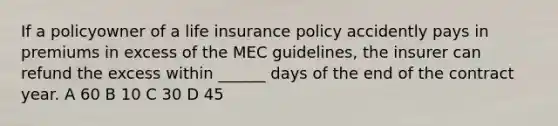 If a policyowner of a life insurance policy accidently pays in premiums in excess of the MEC guidelines, the insurer can refund the excess within ______ days of the end of the contract year. A 60 B 10 C 30 D 45