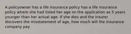 A policyowner has a life insurance policy has a life insurance policy where she had listed her age on the application as 5 years younger than her actual age. If she dies and the insurer discovers the misstatement of age, how much will the insurance company pay