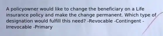 A policyowner would like to change the beneficiary on a Life insurance policy and make the change permanent. Which type of designation would fulfill this need? -Revocable -Contingent -Irrevocable -Primary