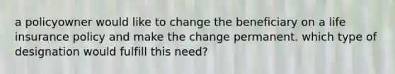 a policyowner would like to change the beneficiary on a life insurance policy and make the change permanent. which type of designation would fulfill this need?