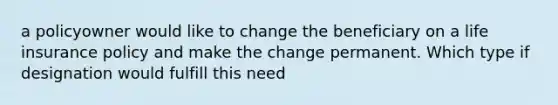 a policyowner would like to change the beneficiary on a life insurance policy and make the change permanent. Which type if designation would fulfill this need