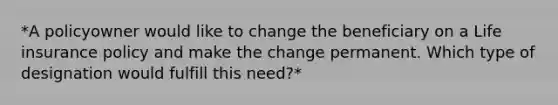 *A policyowner would like to change the beneficiary on a Life insurance policy and make the change permanent. Which type of designation would fulfill this need?*