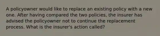 A policyowner would like to replace an existing policy with a new one. After having compared the two policies, the insurer has advised the policyowner not to continue the replacement process. What is the insurer's action called?