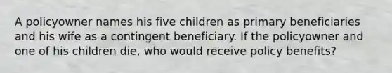 A policyowner names his five children as primary beneficiaries and his wife as a contingent beneficiary. If the policyowner and one of his children die, who would receive policy benefits?