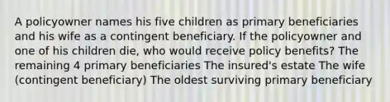 A policyowner names his five children as primary beneficiaries and his wife as a contingent beneficiary. If the policyowner and one of his children die, who would receive policy benefits? The remaining 4 primary beneficiaries The insured's estate The wife (contingent beneficiary) The oldest surviving primary beneficiary