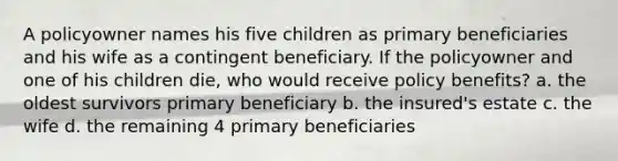 A policyowner names his five children as primary beneficiaries and his wife as a contingent beneficiary. If the policyowner and one of his children die, who would receive policy benefits? a. the oldest survivors primary beneficiary b. the insured's estate c. the wife d. the remaining 4 primary beneficiaries