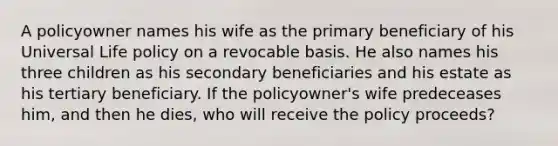 A policyowner names his wife as the primary beneficiary of his Universal Life policy on a revocable basis. He also names his three children as his secondary beneficiaries and his estate as his tertiary beneficiary. If the policyowner's wife predeceases him, and then he dies, who will receive the policy proceeds?