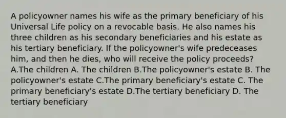 A policyowner names his wife as the primary beneficiary of his Universal Life policy on a revocable basis. He also names his three children as his secondary beneficiaries and his estate as his tertiary beneficiary. If the policyowner's wife predeceases him, and then he dies, who will receive the policy proceeds? A.The children A. The children B.The policyowner's estate B. The policyowner's estate C.The primary beneficiary's estate C. The primary beneficiary's estate D.The tertiary beneficiary D. The tertiary beneficiary